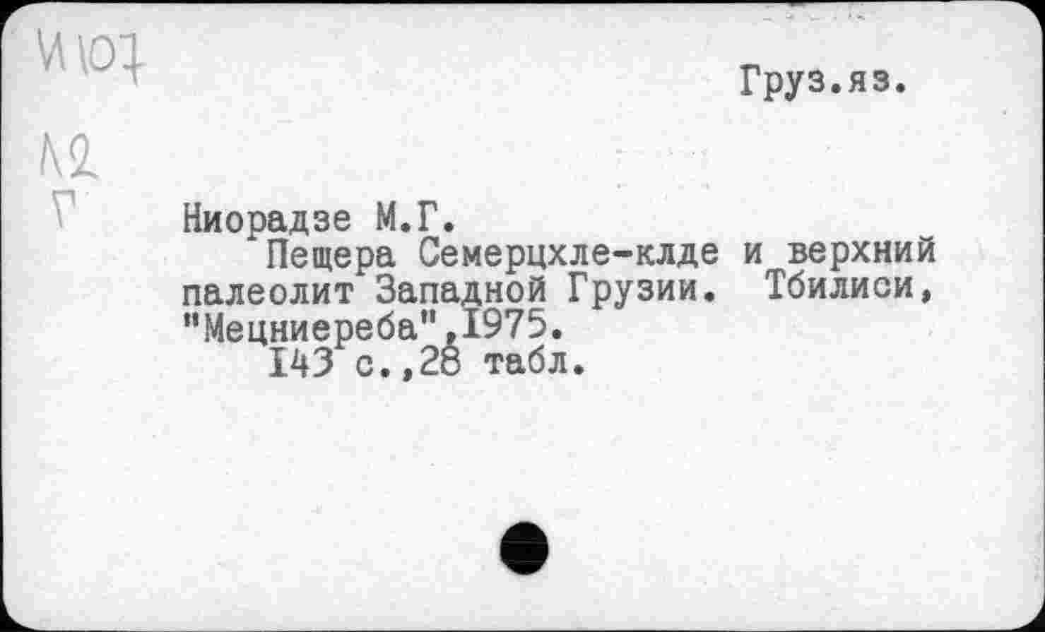 ﻿Груз.яз.
Ниорадзе М.Г.
Пещера Семерцхле-клде и верхний палеолит Западной Грузии. Тбилиси, "Мецниереба",1975.
143 с.,28 табл.